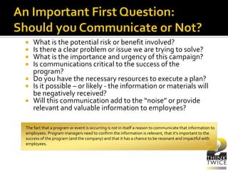  What is the potential risk or benefit involved?
 Is there a clear problem or issue we are trying to solve?
 What is the importance and urgency of this campaign?
 Is communications critical to the success of the
program?
 Do you have the necessary resources to execute a plan?
 Is it possible – or likely - the information or materials will
be negatively received?
 Will this communication add to the “noise” or provide
relevant and valuable information to employees?
The fact that a program or event is occurring is not in itself a reason to communicate that information to
employees. Program managers need to confirm the information is relevant, that it’s important to the
success of the program (and the company) and that it has a chance to be resonant and impactful with
employees.
 