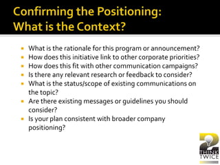  What is the rationale for this program or announcement?
 How does this initiative link to other corporate priorities?
 How does this fit with other communication campaigns?
 Is there any relevant research or feedback to consider?
 What is the status/scope of existing communications on
the topic?
 Are there existing messages or guidelines you should
consider?
 Is your plan consistent with broader company
positioning?
 