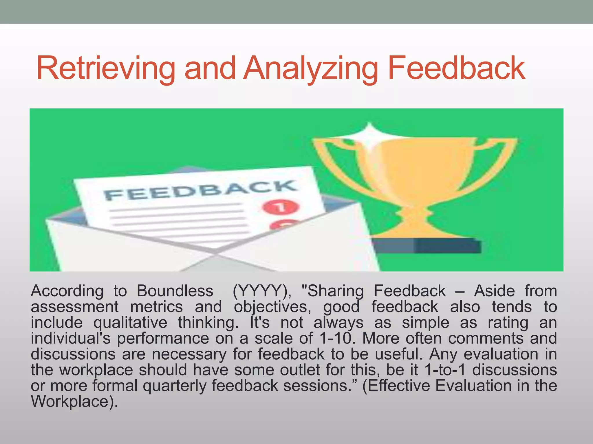 Retrieving and Analyzing Feedback
According to Boundless (YYYY), "Sharing Feedback – Aside from
assessment metrics and objectives, good feedback also tends to
include qualitative thinking. It's not always as simple as rating an
individual's performance on a scale of 1-10. More often comments and
discussions are necessary for feedback to be useful. Any evaluation in
the workplace should have some outlet for this, be it 1-to-1 discussions
or more formal quarterly feedback sessions.” (Effective Evaluation in the
Workplace).
 