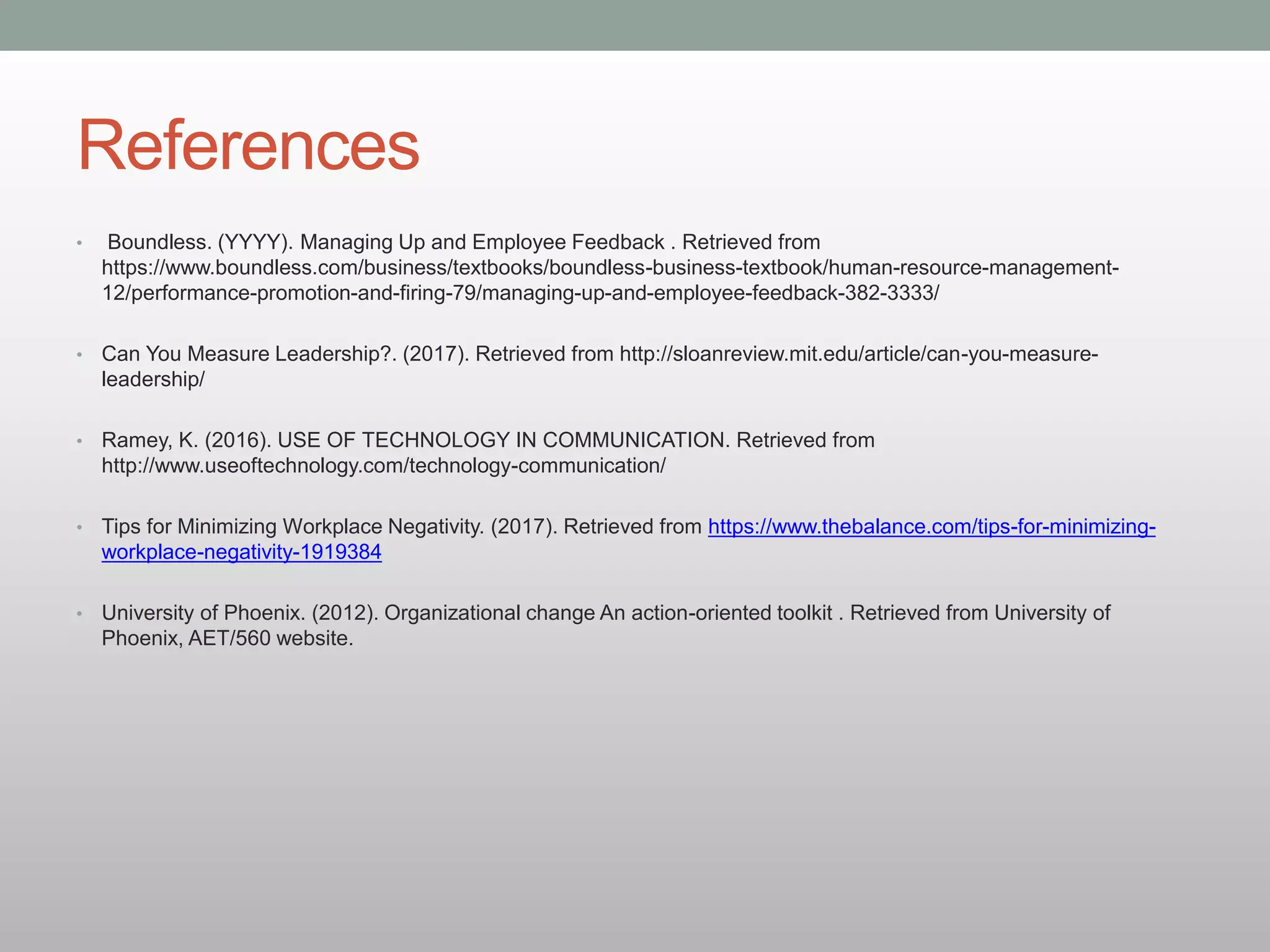 References
• Boundless. (YYYY). Managing Up and Employee Feedback . Retrieved from
https://www.boundless.com/business/textbooks/boundless-business-textbook/human-resource-management-
12/performance-promotion-and-firing-79/managing-up-and-employee-feedback-382-3333/
• Can You Measure Leadership?. (2017). Retrieved from http://sloanreview.mit.edu/article/can-you-measure-
leadership/
• Ramey, K. (2016). USE OF TECHNOLOGY IN COMMUNICATION. Retrieved from
http://www.useoftechnology.com/technology-communication/
• Tips for Minimizing Workplace Negativity. (2017). Retrieved from https://www.thebalance.com/tips-for-minimizing-
workplace-negativity-1919384
• University of Phoenix. (2012). Organizational change An action-oriented toolkit . Retrieved from University of
Phoenix, AET/560 website.
 
