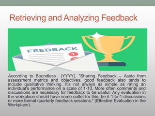 Retrieving and Analyzing Feedback
According to Boundless (YYYY), "Sharing Feedback – Aside from
assessment metrics and objectives, good feedback also tends to
include qualitative thinking. It's not always as simple as rating an
individual's performance on a scale of 1-10. More often comments and
discussions are necessary for feedback to be useful. Any evaluation in
the workplace should have some outlet for this, be it 1-to-1 discussions
or more formal quarterly feedback sessions.” (Effective Evaluation in the
Workplace).
 