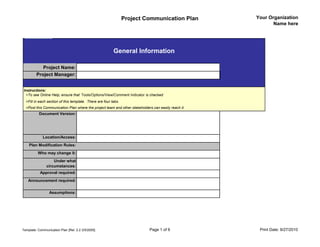 Project Communication Plan          Your Organization
                                                                                                            Name here




                                                          General Information

            Project Name:
         Project Manager:


 Instructions:
  >To see Online Help, ensure that Tools/Options/View/Comment Indicator is checked
  >Fill in each section of this template. There are four tabs.
  >Post this Communication Plan where the project team and other stakeholders can easily reach it.
           Document Version:




             Location/Access:
    Plan Modification Rules:
          Who may change it:
                   Under what
               circumstances:
           Approval required:
   Announcement required:

                 Assumptions:




Template: Communication Plan [Rel. 2.2 3/5/2005]                            Page 1 of 6               Print Date: 9/27/2010
 