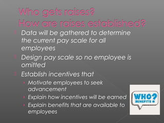  Data will be gathered to determine
the current pay scale for all
employees
 Design pay scale so no employee is
omitted
 Establish incentives that
› Motivate employees to seek
advancement
› Explain how incentives will be earned
› Explain benefits that are available to
employees
 