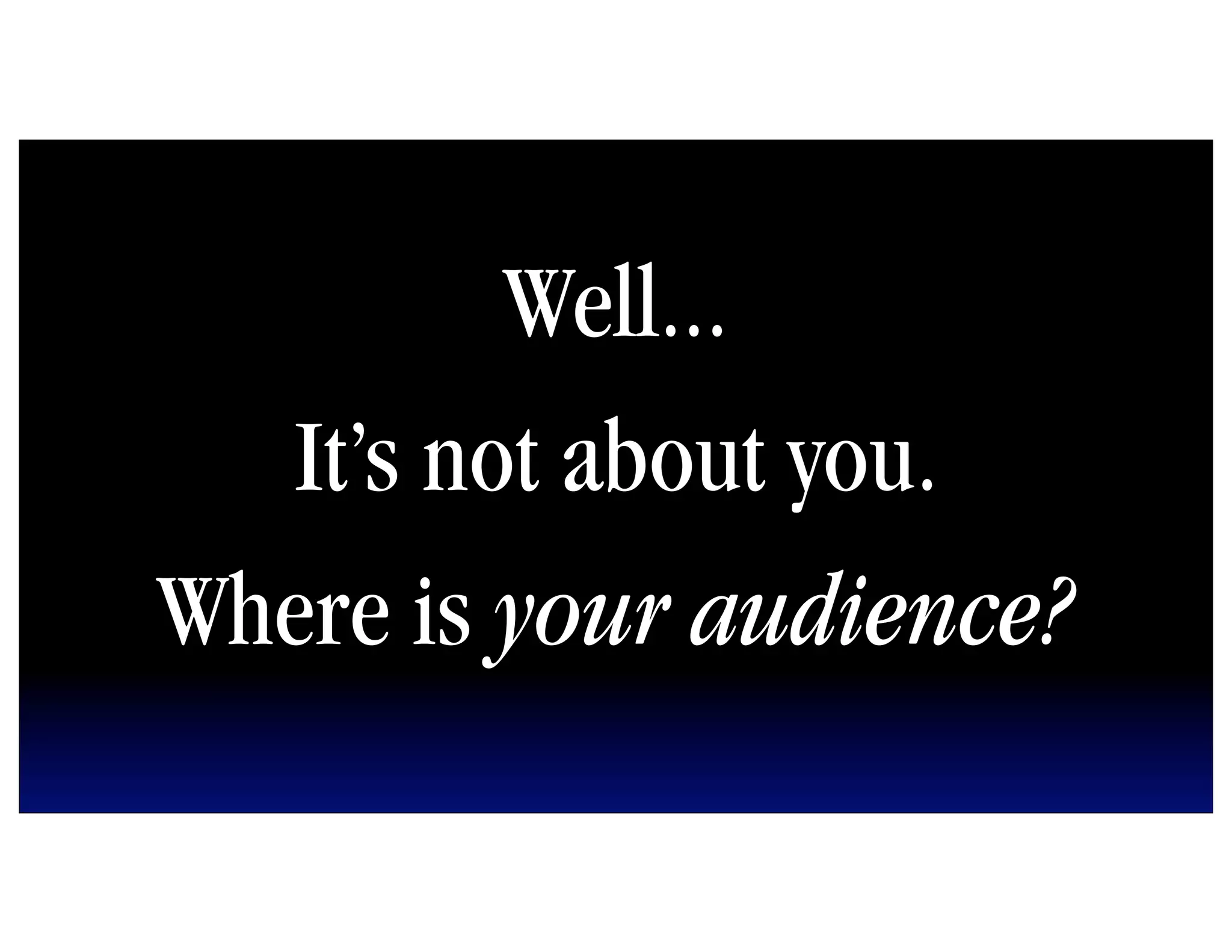 Well...
   It’s not about you.
Where is your audience?
 