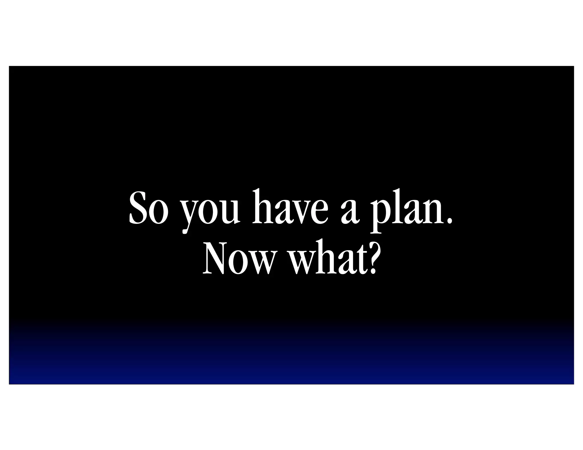 So you have a plan.
    Now what?
 