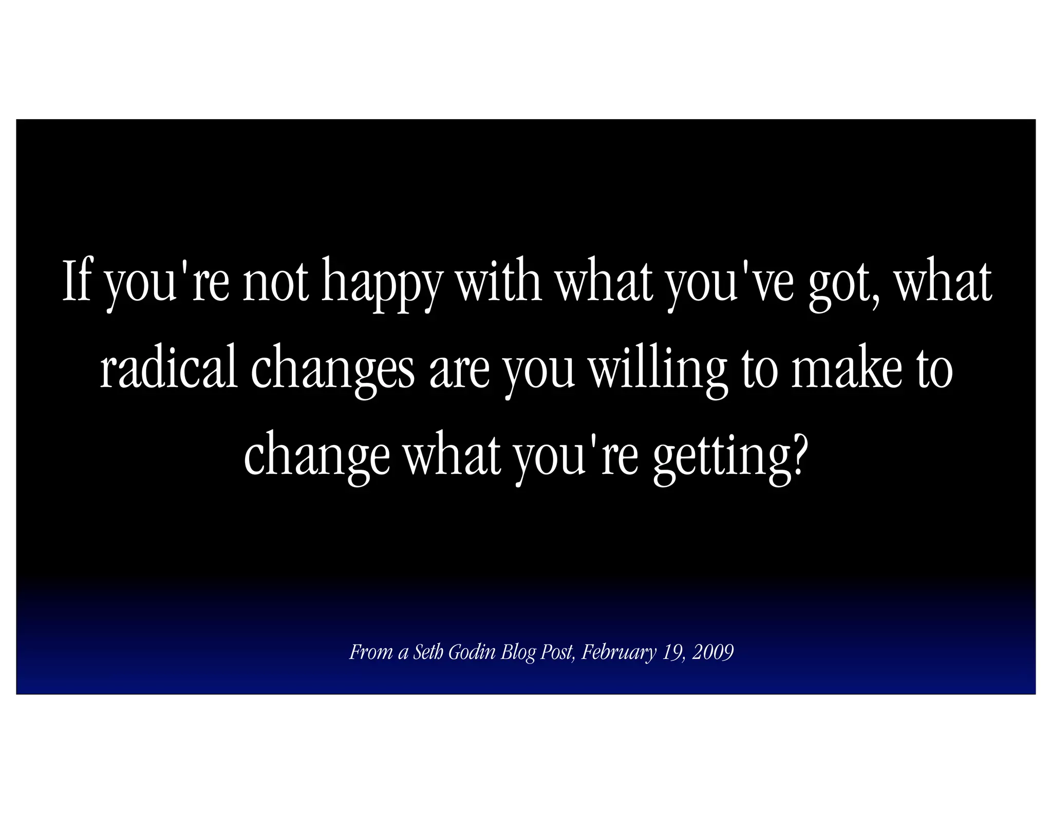 If you're not happy with what you've got, what
   radical changes are you willing to make to
          change what you're getting?

              From a Seth Godin Blog Post, February 19, 2009
 