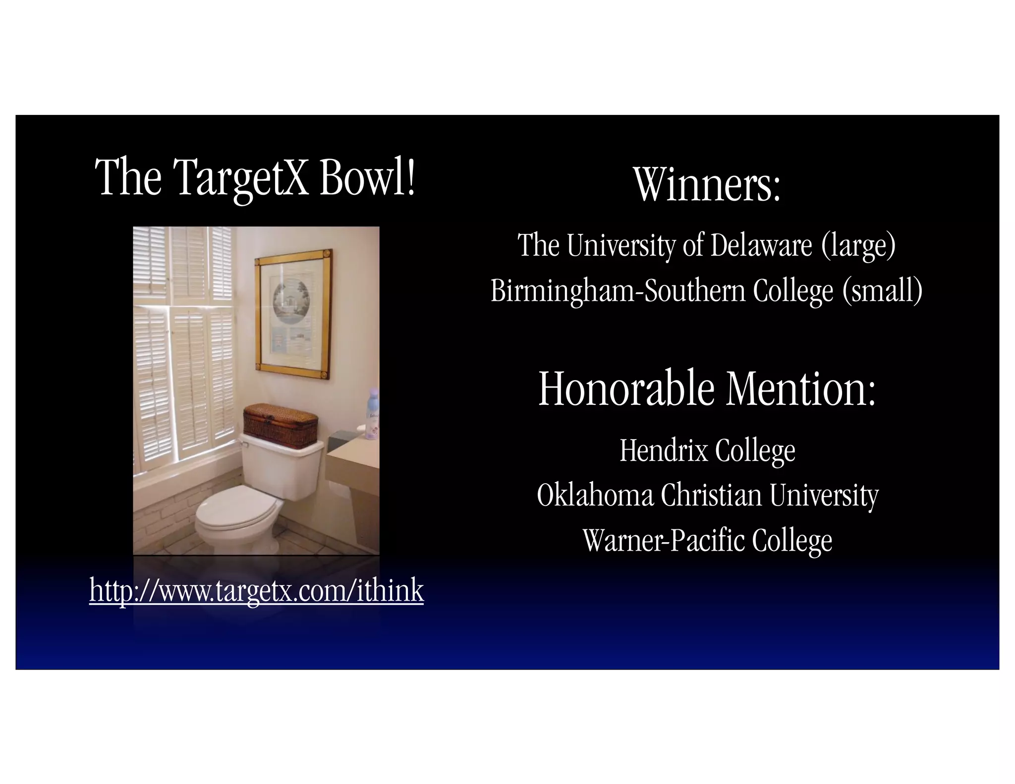 The TargetX Bowl!                          Winners:
                                  The University of Delaware (large)
                                Birmingham-Southern College (small)


                                   Honorable Mention:
                                         Hendrix College
                                   Oklahoma Christian University
                                       Warner-Pacific College
http://www.targetx.com/ithink
 