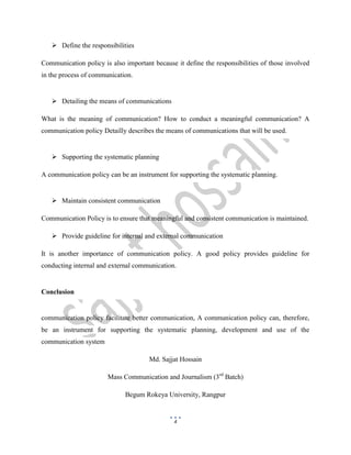 4
 Define the responsibilities
Communication policy is also important because it define the responsibilities of those involved
in the process of communication.
 Detailing the means of communications
What is the meaning of communication? How to conduct a meaningful communication? A
communication policy Detailly describes the means of communications that will be used.
 Supporting the systematic planning
A communication policy can be an instrument for supporting the systematic planning.
 Maintain consistent communication
Communication Policy is to ensure that meaningful and consistent communication is maintained.
 Provide guideline for internal and external communication
It is another importance of communication policy. A good policy provides guideline for
conducting internal and external communication.
Conclusion
communication policy facilitate better communication, A communication policy can, therefore,
be an instrument for supporting the systematic planning, development and use of the
communication system
Md. Sajjat Hossain
Mass Communication and Journalism (3rd
Batch)
Begum Rokeya University, Rangpur
 