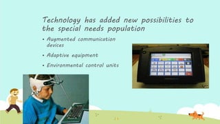 Technology has added new possibilities to
the special needs population
 Augmented communication
devices
 Adaptive equipment
 Environmental control units
 