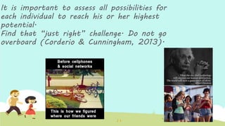 It is important to assess all possibilities for
each individual to reach his or her highest
potential.
Find that “just right” challenge. Do not go
overboard (Corderio & Cunningham, 2013).
 