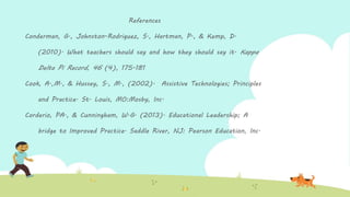 References
Conderman, G., Johnston-Rodriguez, S., Hartman, P., & Kemp, D.
(2010). What teachers should say and how they should say it. Kappa
Delta Pi Record, 46 (4), 175-181
Cook, A.,M., & Hussey, S., M., (2002). Assistive Technologies; Principles
and Practice. St. Louis, MO:Mosby, Inc.
Corderio, PA., & Cunningham, W.G. (2013). Educational Leadership; A
bridge to Improved Practice. Saddle River, NJ: Pearson Education, Inc.
 