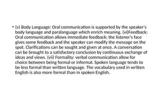 • (v) Body Language: Oral communication is supported by the speaker's
body language and paralanguage which enrich meaning. (vi)Feedback:
Oral communication allows immediate feedback; the listener's face
gives some feedback and the speaker can modify the message on the
spot. Clarifications can be sought and given at once. A conversation
can be brought to a satisfactory conclusion by continuous exchange of
ideas and views. (vii) Formality: verbal communication allow for
choice between being formal or informal. Spoken language tends to
be less formal than written language. The vocabulary used in written
English is also more formal than in spoken English.
 