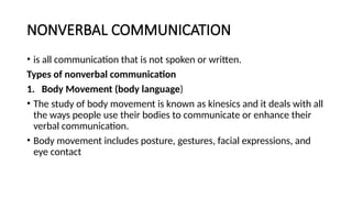 NONVERBAL COMMUNICATION
• is all communication that is not spoken or written.
Types of nonverbal communication
1. Body Movement (body language)
• The study of body movement is known as kinesics and it deals with all
the ways people use their bodies to communicate or enhance their
verbal communication.
• Body movement includes posture, gestures, facial expressions, and
eye contact
 