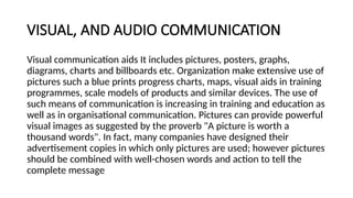 VISUAL, AND AUDIO COMMUNICATION
Visual communication aids It includes pictures, posters, graphs,
diagrams, charts and billboards etc. Organization make extensive use of
pictures such a blue prints progress charts, maps, visual aids in training
programmes, scale models of products and similar devices. The use of
such means of communication is increasing in training and education as
well as in organisational communication. Pictures can provide powerful
visual images as suggested by the proverb "A picture is worth a
thousand words". In fact, many companies have designed their
advertisement copies in which only pictures are used; however pictures
should be combined with well-chosen words and action to tell the
complete message
 