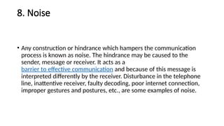 8. Noise
• Any construction or hindrance which hampers the communication
process is known as noise. The hindrance may be caused to the
sender, message or receiver. It acts as a
barrier to effective communication and because of this message is
interpreted differently by the receiver. Disturbance in the telephone
line, inattentive receiver, faulty decoding, poor internet connection,
improper gestures and postures, etc., are some examples of noise.
 