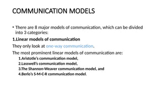 COMMUNICATION MODELS
• There are 8 major models of communication, which can be divided
into 3 categories:
1.Linear models of communication
They only look at one-way communication.
The most prominent linear models of communication are:
1.Aristotle’s communication model,
2.Lasswell’s communication model,
3.The Shannon-Weaver communication model, and
4.Berlo’s S-M-C-R communication model.
 