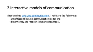 2.Interactive models of communication
They analyze two-way communication. These are the following:
1.The Osgood-Schramm communication model, and
2.The Westley and Maclean communication model.
 