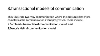 3.Transactional models of communication
They illustrate two-way communication where the message gets more
complex as the communication event progresses. These include:
1.Barnlund’s transactional communication model, and
2.Dance’s Helical communication model.
 