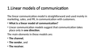 1.Linear models of communication
The linear communication model is straightforward and used mainly in
marketing, sales, and PR, in communication with customers.
• What is a linear model of communication?
• Linear communication models suggest that communication takes
place only in one direction.
The main elements in these models are:
• The channel,
• The sender, and
• The receiver.
 
