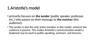1.Aristotle’s model
• primarily focuses on the sender (public speaker, professor,
etc.) who passes on their message to the receiver (the
audience).
• The sender is also the only active member in this model, whereas the
audience is passive. This makes Aristotle’s communication model a
foolproof way to excel in public speaking, seminars, and lectures.
 