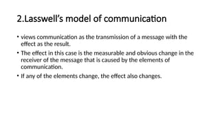 2.Lasswell’s model of communication
• views communication as the transmission of a message with the
effect as the result.
• The effect in this case is the measurable and obvious change in the
receiver of the message that is caused by the elements of
communication.
• If any of the elements change, the effect also changes.
 