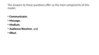 The answers to these questions offer us the main components of this
model:
• Communicator,
• Message,
• Medium,
• Audience/Receiver, and
• Effect.
 