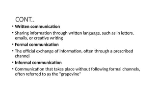 CONT..
• Written communication
• Sharing information through written language, such as in letters,
emails, or creative writing
• Formal communication
• The official exchange of information, often through a prescribed
channel
• Informal communication
• Communication that takes place without following formal channels,
often referred to as the "grapevine"
 