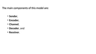 The main components of this model are:
• Sender,
• Encoder,
• Channel,
• Decoder, and
• Receiver.
 