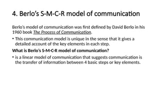 4. Berlo’s S-M-C-R model of communication
Berlo’s model of communication was first defined by David Berlo in his
1960 book The Process of Communication.
• This communication model is unique in the sense that it gives a
detailed account of the key elements in each step.
What is Berlo’s S-M-C-R model of communication?
• is a linear model of communication that suggests communication is
the transfer of information between 4 basic steps or key elements.
 