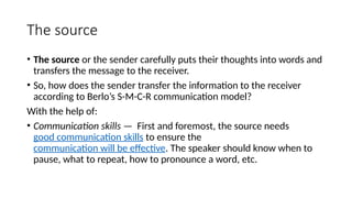 The source
• The source or the sender carefully puts their thoughts into words and
transfers the message to the receiver.
• So, how does the sender transfer the information to the receiver
according to Berlo’s S-M-C-R communication model?
With the help of:
• Communication skills — First and foremost, the source needs
good communication skills to ensure the
communication will be effective. The speaker should know when to
pause, what to repeat, how to pronounce a word, etc.
 