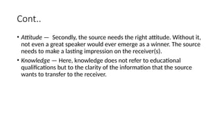 Cont..
• Attitude — Secondly, the source needs the right attitude. Without it,
not even a great speaker would ever emerge as a winner. The source
needs to make a lasting impression on the receiver(s).
• Knowledge — Here, knowledge does not refer to educational
qualifications but to the clarity of the information that the source
wants to transfer to the receiver.
 