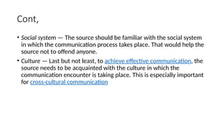Cont,
• Social system — The source should be familiar with the social system
in which the communication process takes place. That would help the
source not to offend anyone.
• Culture — Last but not least, to achieve effective communication, the
source needs to be acquainted with the culture in which the
communication encounter is taking place. This is especially important
for cross-cultural communication
 
