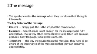 2.The message
• The speaker creates the message when they transform their thoughts
into words.
The key factors of the message:
• Content — Simply put, this is the script of the conversation.
• Elements — Speech alone is not enough for the message to be fully
understood. That is why other elements have to be taken into account:
gestures, body language, facial expressions, etc.
• Treatment — The way the source treats the message. They have to be
aware of the importance of the message so that they can convey it
appropriately.
 