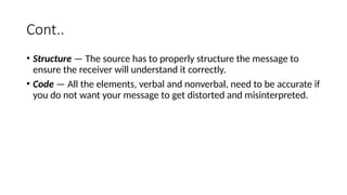 Cont..
• Structure — The source has to properly structure the message to
ensure the receiver will understand it correctly.
• Code — All the elements, verbal and nonverbal, need to be accurate if
you do not want your message to get distorted and misinterpreted.
 