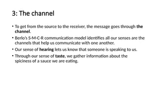 3: The channel
• To get from the source to the receiver, the message goes through the
channel.
• Berlo’s S-M-C-R communication model identifies all our senses are the
channels that help us communicate with one another.
• Our sense of hearing lets us know that someone is speaking to us.
• Through our sense of taste, we gather information about the
spiciness of a sauce we are eating.
 