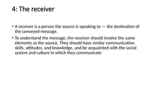 4: The receiver
• A receiver is a person the source is speaking to — the destination of
the conveyed message.
• To understand the message, the receiver should involve the same
elements as the source. They should have similar communication
skills, attitudes, and knowledge, and be acquainted with the social
system and culture in which they communicate
 
