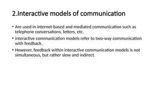 2.Interactive models of communication
• Are used in internet-based and mediated communication such as
telephone conversations, letters, etc.
• interactive communication models refer to two-way communication
with feedback.
• However, feedback within interactive communication models is not
simultaneous, but rather slow and indirect.
 
