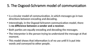 5. The Osgood-Schramm model of communication
• is a circular model of communication, in which messages go in two
directions between encoding and decoding.
• Interestingly, in the Osgood-Schramm communication model, there
is no difference between a sender and a receiver.
• Both parties are equally encoding and decoding the messages.
• The interpreter is the person trying to understand the message at that
moment.
• This model shows that information is of no use until it is put into
words and conveyed to other people.
 