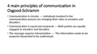 4 main principles of communication in
Osgood-Schramm
• Communication is circular. — Individuals involved in the
communication process are changing their roles as encoders and
decoders.
• Communication is equal and reciprocal. — Both parties are equally
engaged as encoders and decoders.
• The message requires interpretation. — The information needs to be
properly interpreted to be understood.
 