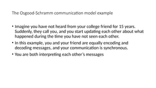 The Osgood-Schramm communication model example
• Imagine you have not heard from your college friend for 15 years.
Suddenly, they call you, and you start updating each other about what
happened during the time you have not seen each other.
• In this example, you and your friend are equally encoding and
decoding messages, and your communication is synchronous.
• You are both interpreting each other’s messages
 