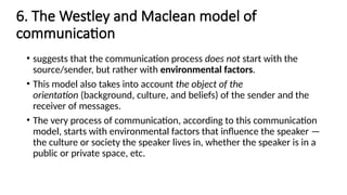6. The Westley and Maclean model of
communication
• suggests that the communication process does not start with the
source/sender, but rather with environmental factors.
• This model also takes into account the object of the
orientation (background, culture, and beliefs) of the sender and the
receiver of messages.
• The very process of communication, according to this communication
model, starts with environmental factors that influence the speaker —
the culture or society the speaker lives in, whether the speaker is in a
public or private space, etc.
 