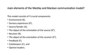 main elements of the Westley and Maclean communication model?
This model consists of 9 crucial components:
• Environment (X),
• Sensory experience (X¹),
• Source/Sender (A),
• The object of the orientation of the source (X²),
• Receiver (B),
• The object of the orientation of the receiver (X³),
• Feedback (F),
• Gatekeepers (C), and
• Opinion leaders.
 