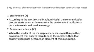 9 Key elements of communication in the Westley and Maclean communication model
1: Environment (X)
• According to the Westley and Maclean Model, the communication
process starts when a stimulus from the environment motivates a
person to create and send a message.
2. Sensory experience (X¹)
• When the sender of the message experiences something in their
environment that nudges them to send the message, then that
sensory experience becomes an element of communication.
 