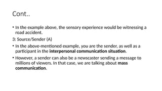 Cont..
• In the example above, the sensory experience would be witnessing a
road accident.
3: Source/Sender (A)
• In the above-mentioned example, you are the sender, as well as a
participant in the interpersonal communication situation.
• However, a sender can also be a newscaster sending a message to
millions of viewers. In that case, we are talking about mass
communication.
 
