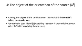 4: The object of the orientation of the source (X²)
• Namely, the object of the orientation of the source is the sender’s
beliefs or experiences.
• For example, your friend (B) watching the news is worried about your
safety (X³) after receiving the message.
 