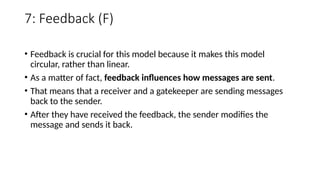7: Feedback (F)
• Feedback is crucial for this model because it makes this model
circular, rather than linear.
• As a matter of fact, feedback influences how messages are sent.
• That means that a receiver and a gatekeeper are sending messages
back to the sender.
• After they have received the feedback, the sender modifies the
message and sends it back.
 