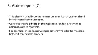8: Gatekeepers (C)
• This element usually occurs in mass communication, rather than in
interpersonal communication.
• Gatekeepers are editors of the messages senders are trying to
communicate to receivers.
• For example, these are newspaper editors who edit the message
before it reaches the readers.
 