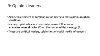 9: Opinion leaders
• Again, this element of communication refers to mass communication
situations.
• Namely, opinion leaders have an immense influence as
an environmental factor (X) on the sender of the message (A).
• These are political leaders, celebrities, or social media influencers
 