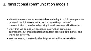 3.Transactional communication models
• view communication as a transaction, meaning that it is a cooperative
process in which communicators co-create the process of
communication, thereby influencing its outcome and effectiveness.
• show that we do not just exchange information during our
interactions, but create relationships, form cross-cultural bonds, and
shape our opinions.
• In other words, communication helps us establish our realities.
 