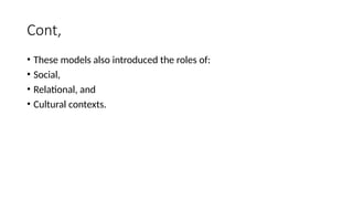 Cont,
• These models also introduced the roles of:
• Social,
• Relational, and
• Cultural contexts.
 